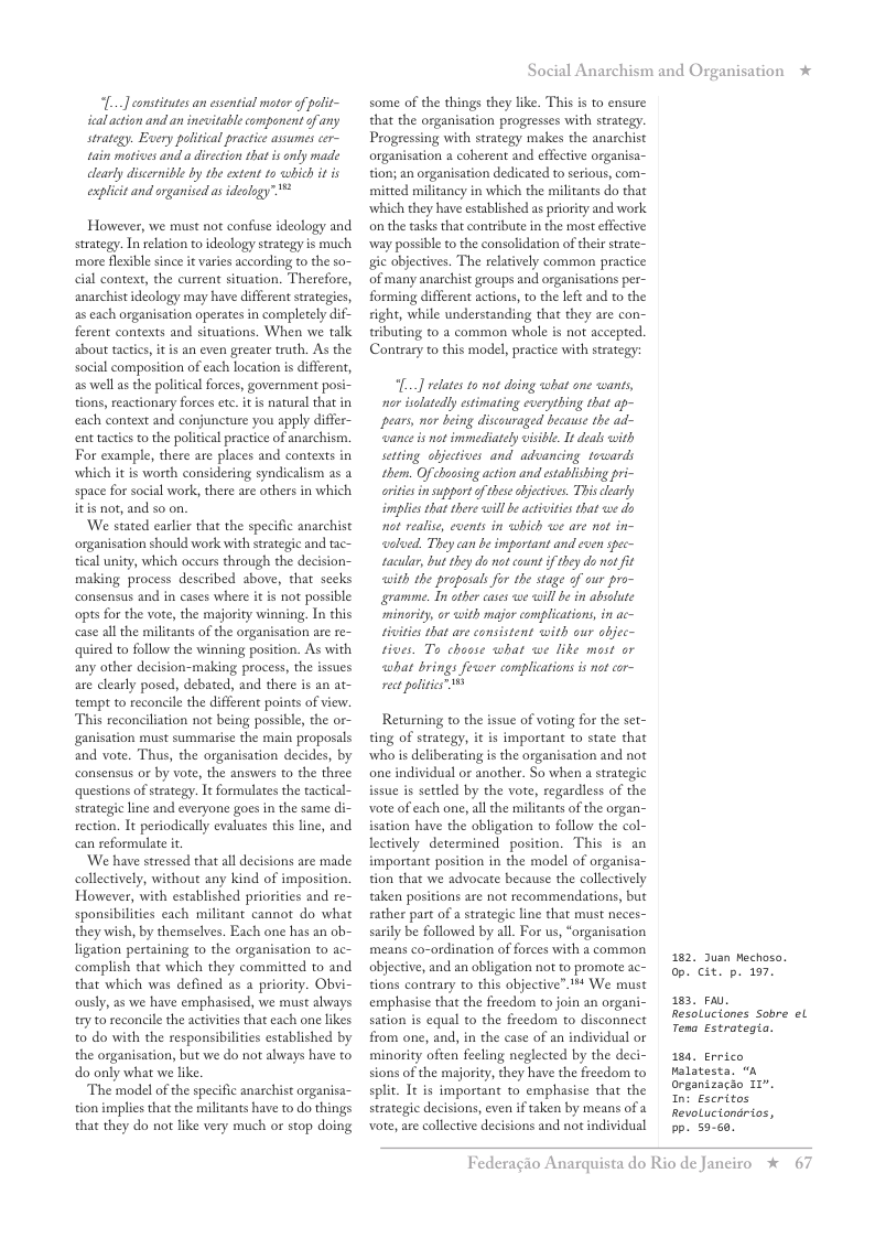 [...] constitutes an essential motor of polit~ ical action and an inevitable companent of any strategy. Euery political practice assumes cer- tain motives and a divecton thatis only made learly discernibl by the extent to which it is explicit and organiicd a ideology”™*  However, we must not confuse ideology and strategy. In relation to ideology strategy is much more flexible since it varies according to the so- cial context, the current situation. Therefore, anarchist ideology may have different straeges, as each organisation operates in completely dif- ferent contexts and situations. When we talk about tactcs, it is an even greater truth. As the social composition of each location s different, as well as the politial forces, government posi- tions, reactionary forces etc. itis natural that in each context and conjuncture you apply differ- enttactics to the politcal practice of anarchism.  For example, there are places and contexts in which it is worth considering syndicalism as a space for social work, there are others in which itis not, and so on.  We stated earlier that the specific anarchist organisation should work with strategic and tac- tical unity, which oceurs through the decision- making process described above, that secks consensus and in cases where it is not possible opts for the vote, the majority winning. In this case all the militants of the organisation are re- quired to follow the winning position. As with any other decision-making process, the issues are clearly posed, debated, and there is an at- tempt to reconcile the different points of view. This reconciliation not being possible, the or- ganisation must summarise the main proposals and vote. Thus, the organisation decides, by consensus or by vote, the answers to the three questions of strategy. It formulates the tactical- strategie line and everyone goes in the same di- rection. It periodically evaluates this line, and can reformulate it  ‘We have stressed that all decisions are made collectively, without any kind of imposition. However, with established priorities and re- sponsibilities each militant cannot do what they wish, by themselves. Each one has an ob- ligation pertaining to the organisation to ac- complish that which they committed to and that which was defined as a priority. Obyi- ously, as we have emphasised, we must always try t0 reconcile the activities that each one likes t0 do with the responsibilities established by the organisation, but we do not always have to do only what we like.  The model of the specific anarchist organisa- tion implies that the militants have to do things that they do not like very much or stop doing  Social Anarchism and Organisation *  some of the things they like. This s to ensure that the organisation progresses with strategy. Progressing with strategy makes the anarchist organisation a coherent and effective orgaisa- tion; an organisation dedicated to serious, com- mitted militancy in which the militants do that which they have established as priority and work on the tasks that contribute in the most effctive way possible o the consolidation of their strate- gic objectives. The relatively common practice of many anarchist groups and organisations per- forming different actions, to the left and to the sight, while understanding that they are con- tributing to a common whole is not accepted. Contrary to this model, practice with strategy:  “[..] relates to not doing what one wants, nor salatedly estimating cverything that ap- pears, nor being disconraged because the ad- ‘wance is ot immediately visble. I deals with setting objectives and advancing toards them. Ofchousing action and etablishing pri- orities insupport ofthese bjecives. Thisclearly implics that there will be actvities that we do ot realise, events in which we are not in- waloed. They can be important and even spec- tacular, but they do not count f they do nat it with the propasals for the stage of our pro- gramme. Tn ather cases we willbe i absolute minority, or with major complications, in ac- rivities that are consistent with our objec- tives. To choose what we like most or what brings feswer complications s not cor- rec politics™  Returning to the issue of voting for the set- ting of strategy, it is important to state that who is deliberating is the organisation and not one individual or another. So when a strategic isue is settled by the vote, regardless of the vote of each one, all the militants of the organ- isation have the obligation to follow the col- lectively determined position. This is an important position in the model of organisa- tion that we advocate because the collectively taken positions are not recommendations, but rather part of a strategic line that must neces- sarily be followed by all. For us, “organisation means co-ordination of forces with a common objective, and an obligation not to promote ac- tions contrary to this objective”.™ We must emphasise that the freedom to join an organi- sation is equal to the freedom to disconnect from one, and, in the case of an individual or minority often fecling neglected by the deci- sions of the majority, they have the freedom to split. It is important to emphasise that the strategic decisions, even if taken by means of a voe, are collective decisions and not individual  182, Juan Mechoso. op. cit. p. 197.  183, P,  Resolucianes Sobre el  Tena Estrotegia.  184, Errico Malatesta. “a organizacio 117, Int Escritos RevoLuciondrios, Pp. 59-68.  Federagio A  rquista do Rio de Janciro %  67 